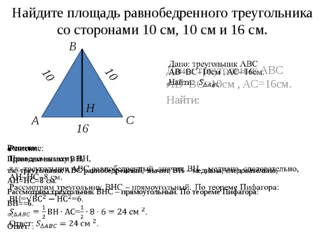 Найдите площадь равнобедренного треугольника со сторонами 10 см, 10 см и 16 см. 10 10 B Дано: треугольник ABC AB=BC=10см , AC=16см.   Найти: Н C А 16   Решение: Проведем высоту ВН, т.к. треугольник ABC равнобедренный, значит, ВН – медиана, следовательно, АН=НС=8 см. Рассмотрим треугольник ВНС – прямоугольный. По теореме Пифагора: ВН==6. =. Ответ: . 