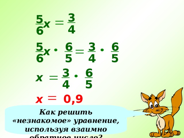 3 5 х 4 6 6 3 6 5 х 4 5 5 6 3 6 х 4 5 х 0,9 Как решить «незнакомое» уравнение, используя взаимно обратное число? 
