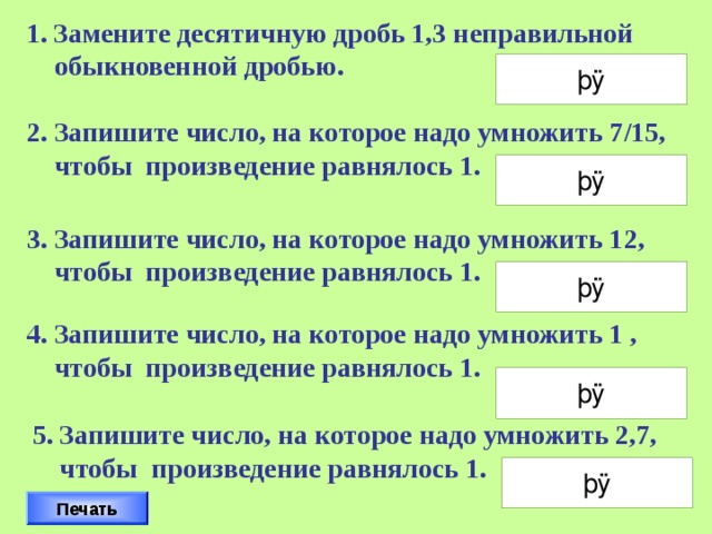 Замените десятичную дробь 1,3 неправильной  обыкновенной дробью. 2. Запишите число, на которое надо умножить 7/15,  чтобы произведение равнялось 1. 3. Запишите число, на которое надо умножить 12,  чтобы произведение равнялось 1. 4. Запишите число, на которое надо умножить 1 ,  чтобы произведение равнялось 1. Дроби следует вписывать так, например 2/3 Проверку осуществляет класс. 5. Запишите число, на которое надо умножить 2,7,  чтобы произведение равнялось 1. Печать 15 