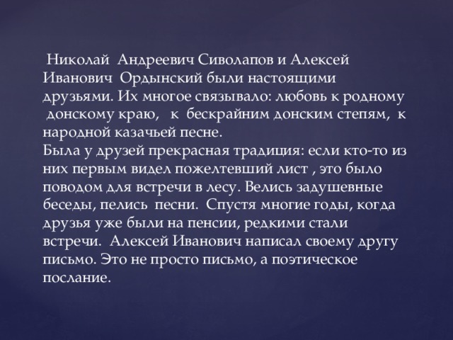  Николай Андреевич Сиволапов и Алексей Иванович Ордынский были настоящими друзьями. Их многое связывало: любовь к родному донскому краю, к бескрайним донским степям, к народной казачьей песне.  Была у друзей прекрасная традиция: если кто-то из них первым видел пожелтевший лист , это было поводом для встречи в лесу. Велись задушевные беседы, пелись песни. Спустя многие годы, когда друзья уже были на пенсии, редкими стали встречи. Алексей Иванович написал своему другу письмо. Это не просто письмо, а поэтическое послание. 