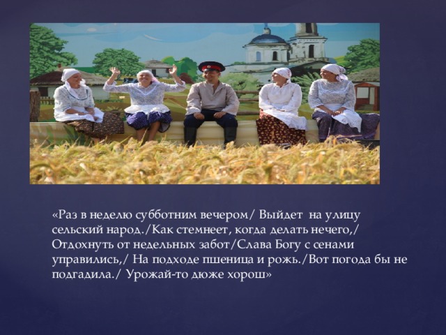 «Раз в неделю субботним вечером/ Выйдет на улицу сельский народ./Как стемнеет, когда делать нечего,/ Отдохнуть от недельных забот/Слава Богу с сенами управились,/ На подходе пшеница и рожь./Вот погода бы не подгадила./ Урожай-то дюже хорош» 