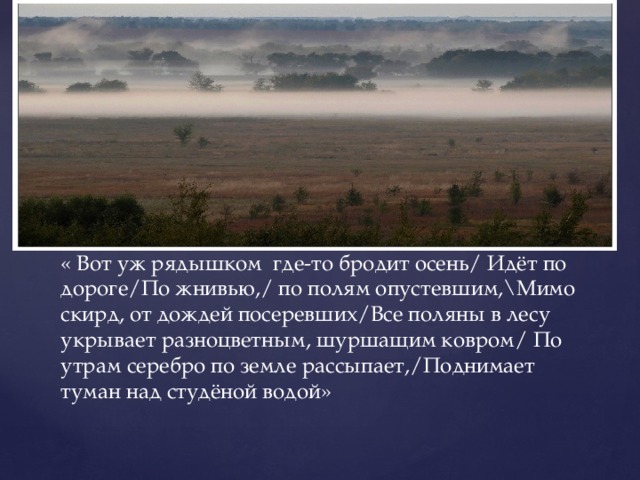 « Вот уж рядышком где-то бродит осень/ Идёт по дороге/По жнивью,/ по полям опустевшим,\Мимо скирд, от дождей посеревших/Все поляны в лесу укрывает разноцветным, шуршащим ковром/ По утрам серебро по земле рассыпает,/Поднимает туман над студёной водой» 