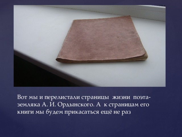 Вот мы и перелистали страницы жизни поэта-земляка А. И. Ордынского. А к страницам его книги мы будем прикасаться ещё не раз 