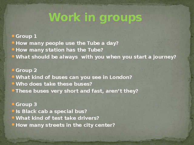 Work in groups Group 1 How many people use the Tube a day? How many station has the Tube? What should be always with you when you start a journey?   Group 2 What kind of buses can you see in London? Who does take these buses? These buses very short and fast, aren’t they?   Group 3 Is Black cab a special bus? What kind of test take drivers? How many streets in the city center? 
