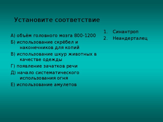 Установите соответствие Синантроп Неандерталец  А) объём головного мозга 800-1200 Б) использование скрёбел и наконечников для копий В) использование шкур животных в качестве одежды Г) появление зачатков речи Д) начало систематического использования огня Е) использование амулетов 