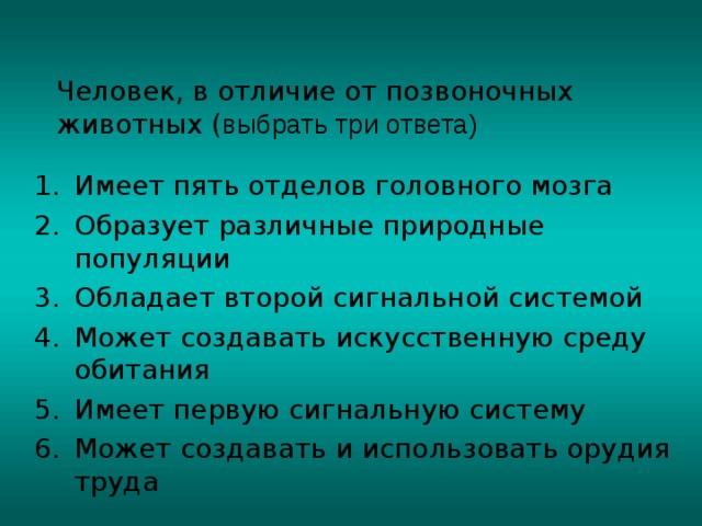 Человек, в отличие от позвоночных животных ( выбрать три ответа) Имеет пять отделов головного мозга Образует различные природные популяции Обладает второй сигнальной системой Может создавать искусственную среду обитания Имеет первую сигнальную систему Может создавать и использовать орудия труда 