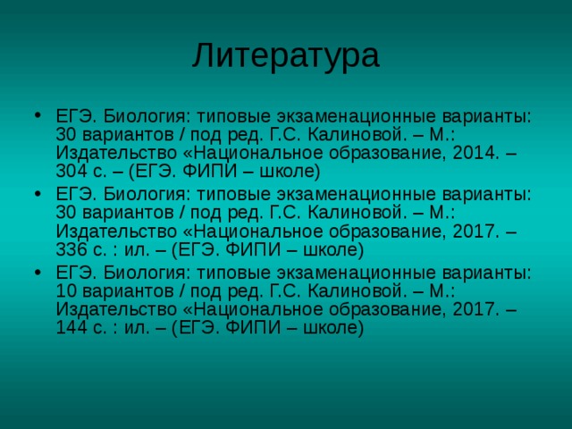 Литература ЕГЭ. Биология: типовые экзаменационные варианты: 30 вариантов  /  под ред. Г.С. Калиновой. – М.: Издательство «Национальное образование, 2014. – 304 с. – (ЕГЭ. ФИПИ – школе) ЕГЭ. Биология: типовые экзаменационные варианты: 30 вариантов  /  под ред. Г.С. Калиновой. – М.: Издательство «Национальное образование, 2017. – 336 с. : ил. – (ЕГЭ. ФИПИ – школе) ЕГЭ. Биология: типовые экзаменационные варианты: 1 0 вариантов  /  под ред. Г.С. Калиновой. – М.: Издательство «Национальное образование, 2017. – 144 с. : ил. – (ЕГЭ. ФИПИ – школе)  