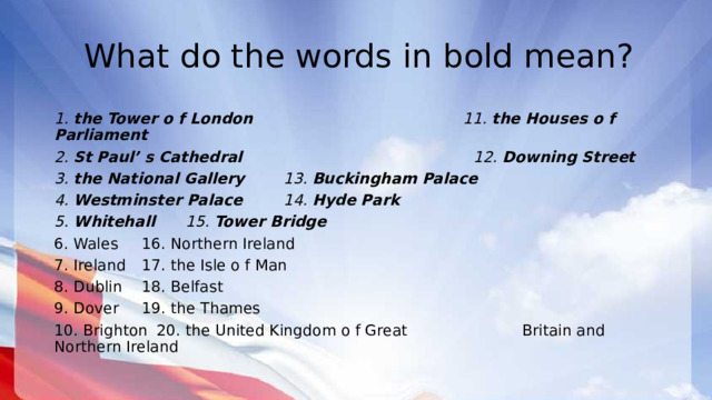 What do the words in bold mean? 1. the Tower o f London 11. the Houses o f Parliament 2. St Paul’ s Cathedral 12. Downing Street 3. the National Gallery    13. Buckingham Palace 4. Westminster Palace    14. Hyde Park 5. Whitehall      15. Tower Bridge 6. Wales      16. Northern Ireland 7. Ireland      17. the Isle o f Man 8. Dublin      18. Belfast 9. Dover      19. the Thames 10. Brighton      20. the United Kingdom o f Great        Britain and Northern Ireland 