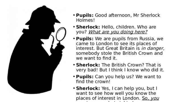 Pupils: Good afternoon, Mr Sherlock Holmes! Sherlock: Hello, children. Who are you? What are you doing here? Pupils: We are pupils from Russia, we came to London to see its places of interest. But Great Britain is in danger , somebody stole the British Crown and we want to find it. Sherlock: The British Crown? That is very bad! But I think I know who did it. Pupils: Can you help us? We want to find the crown! Sherlock: Yes, I can help you, but I want to see how well you know the places of interest in London. So, you must guess what sights I am describing . Are you ready? 