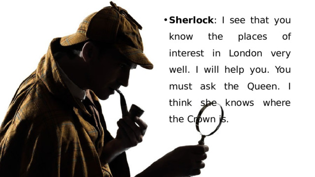 Sherlock : I see that you know the places of interest in London very well. I will help you. You must ask the Queen. I think she knows where the Crown is. 