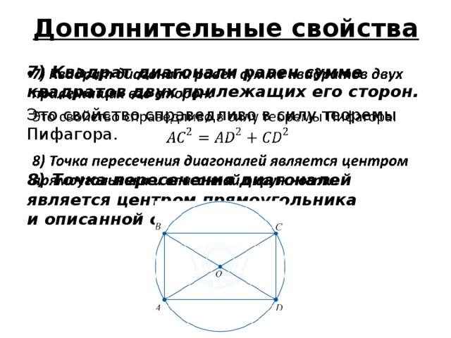 Дополнительные свойства 7) Квадрат диагонали равен сумме квадратов двух прилежащих его сторон.   Это свойство справедливо в силу теоремы Пифагора. 8) Точка пересечения диагоналей является центром прямоугольника и описанной окружности. 