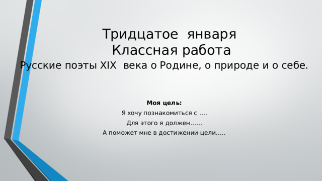 Тридцатое января  Классная работа Русские поэты XIX века о Родине, о природе и о себе. Моя цель: Я хочу познакомиться с …. Для этого я должен…… А поможет мне в достижении цели….. 