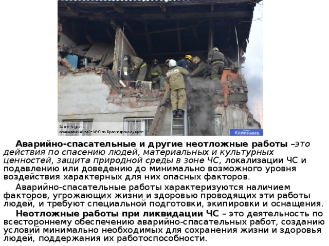 Аварийно-спасательные и другие неотложные работы – это действия по спасению людей, материальных и культурных ценностей, защита природной среды в зоне ЧС, локализации ЧС и подавлению или доведению до минимально возможного уровня воздействия характерных для них опасных факторов. Аварийно-спасательные работы характеризуются наличием факторов, угрожающих жизни и здоровью проводящих эти работы людей, и требуют специальной подготовки, экипировки и оснащения. Неотложные работы при ликвидации ЧС – это деятельность по всестороннему обеспечению аварийно-спасательных работ, созданию условий минимально необходимых для сохранения жизни и здоровья людей, поддержания их работоспособности.   