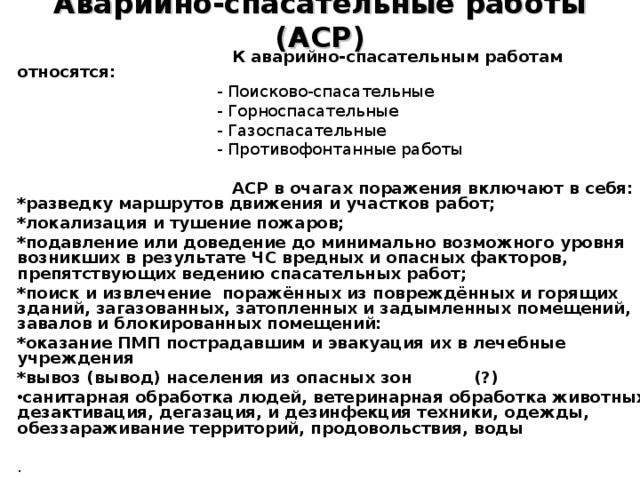 Аварийно-спасательные работы (АСР)  К аварийно-спасательным работам относятся:  - Поисково-спасательные  - Горноспасательные  - Газоспасательные  - Противофонтанные работы  АСР в очагах поражения включают в себя: *разведку маршрутов движения и участков работ; *локализация и тушение пожаров; *подавление или доведение до минимально возможного уровня возникших в результате ЧС вредных и опасных факторов, препятствующих ведению спасательных работ; *поиск и извлечение поражённых из повреждённых и горящих зданий, загазованных, затопленных и задымленных помещений, завалов и блокированных помещений: *оказание ПМП пострадавшим и эвакуация их в лечебные учреждения *вывоз (вывод) населения из опасных зон (?) санитарная обработка людей, ветеринарная обработка животных, дезактивация, дегазация, и дезинфекция техники, одежды, обеззараживание территорий, продовольствия, воды  . 