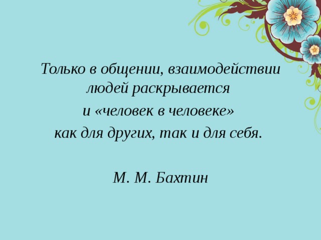 Только в общении, взаимодействии людей раскрывается и «человек в человеке» как для других, так и для себя.  М. М. Бахтин 