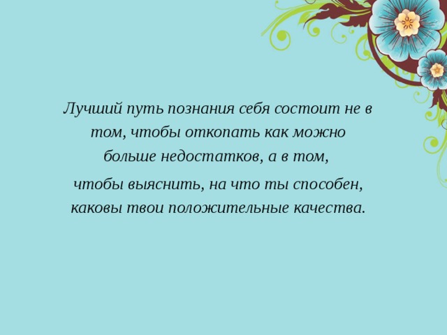    Лучший путь познания себя состоит не в том, чтобы откопать как можно больше недостатков, а в том, чтобы выяснить, на что ты способен, каковы твои положительные качества.   