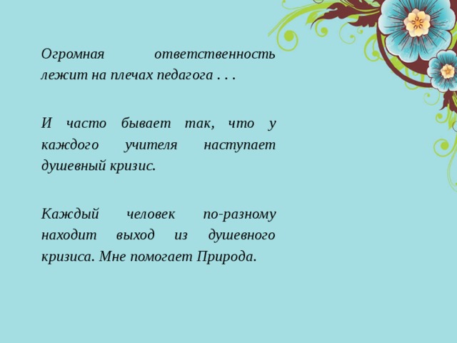  Огромная ответственность лежит на плечах педагога . . .  И часто бывает так, что у каждого учителя наступает душевный кризис.  Каждый человек по-разному находит выход из душевного кризиса. Мне помогает Природа. 