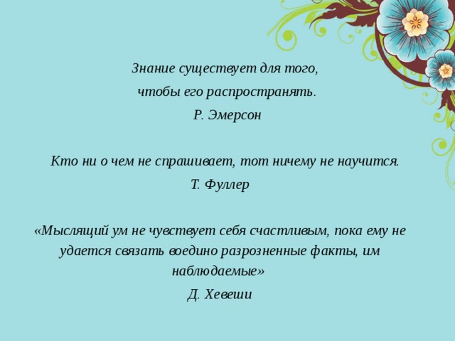 Знание существует для того, чтобы его распространять. Р. Эмерсон  Кто ни о чем не спрашивает, тот ничему не научится. Т. Фуллер  «Мыслящий ум не чувствует себя счастливым, пока ему не удается связать воедино разрозненные факты, им наблюдаемые» Д. Хевеши 