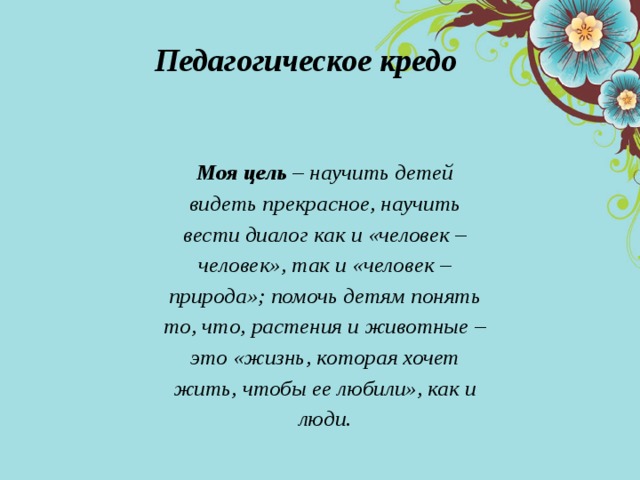 Педагогическое кредо  Моя цель – научить детей видеть прекрасное, научить вести диалог как и «человек – человек», так и «человек – природа»; помочь детям понять то, что, растения и животные – это «жизнь, которая хочет жить, чтобы ее любили», как и люди. 