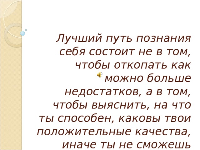 Лучший путь познания себя состоит не в том, чтобы откопать как можно больше недостатков, а в том, чтобы выяснить, на что ты способен, каковы твои положительные качества, иначе ты не сможешь ответить на главный вопрос жизни:  «Зачем ты живёшь на свете?»   