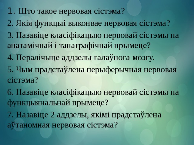 1. Што такое нервовая сістэма? 2. Якія функцыі выконвае нервовая сістэма? 3. Назавіце класіфікацыю нервовай сістэмы па анатамічнай і тапаграфічнай прымеце? 4. Пералічыце аддзелы галаўнога мозгу. 5. Чым прадстаўлена перыферычная нервовая сістэма? 6. Назавіце класіфікацыю нервовай сістэмы па функцыянальнай прымеце? 7. Назавіце 2 аддзелы, якімі прадстаўлена аўтаномная нервовая сістэма?