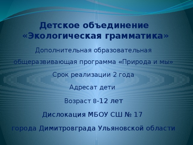 Детское объединение  «Экологическая грамматика» Дополнительная образовательная общеразвивающая программа «Природа и мы» Срок реализации 2 года Адресат дети Возраст 8 -12 лет Дислокация МБОУ СШ № 17 города Димитровграда Ульяновской области 