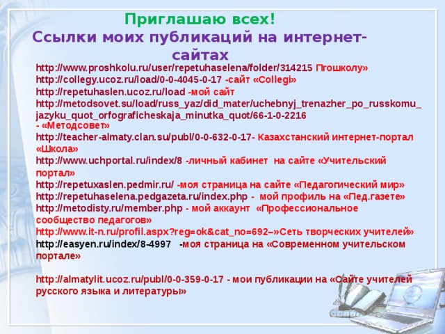 Приглашаю всех!  Ссылки моих публикаций на интернет-сайтах http://www.proshkolu.ru/user/repetuhaselena/folder/314215 П r ошколу» http://collegy.ucoz.ru/load/0-0-4045-0-17 -сайт « Collegi » http://repetuhaslen.ucoz.ru/load  - мой сайт http://metodsovet.su/load/russ_yaz/did_mater/uchebnyj_trenazher_po_russkomu_jazyku_quot_orfograficheskaja_minutka_quot/66-1-0-2216 - «Методсовет» http://teacher-almaty.clan.su/publ/0-0-632-0-17 - Казахстанский интернет-портал «Школа» http://www.uchportal.ru/index/8 - личный кабинет на сайте «Учительский портал» http://repetuxaslen.pedmir.ru/ -моя страница на сайте «Педагогический мир» http://repetuhaselena.pedgazeta.ru/index.php - мой профиль на «Пед.газете» http://metodisty.ru/member.php  - мой аккаунт «Профессиональное сообщество педагогов» http://www.it-n.ru/profil.aspx?reg=ok&cat_no=692 –»Сеть творческих учителей» http://easyen.ru/index/8-4997 - моя страница на «Современном учительском портале»  http://almatylit.ucoz.ru/publ/0-0-359-0-17 - мои публикации на «Сайте учителей русского языка и литературы»