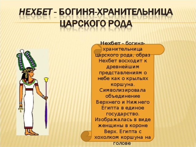 Нехбет - богиня-хранительница царского рода, образ Нехбет восходит к древнейшим представлениям о небе как о крыльях коршуна. Символизировала объединение Верхнего и Нижнего Египта в единое государство. Изображалась в виде женщины в короне Верх. Египта с хохолком коршуна на голове .
