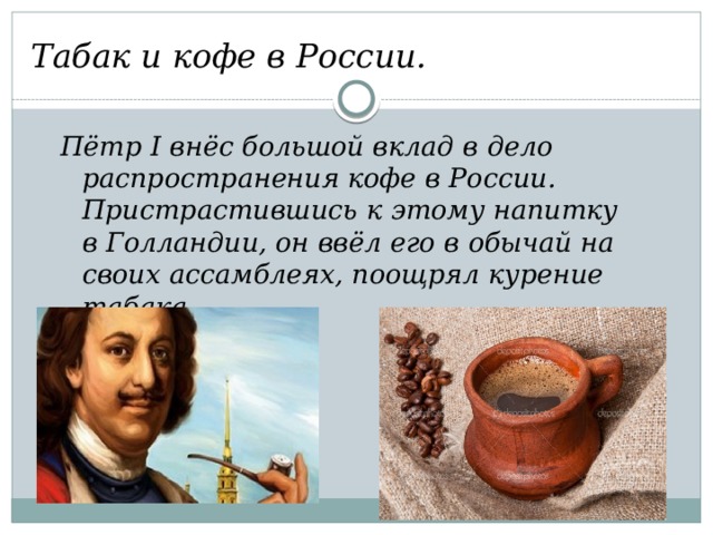 Табак и кофе в России. Пётр I внёс большой вклад в дело распространения кофе в России. Пристрастившись к этому напитку в Голландии, он ввёл его в обычай на своих ассамблеях, поощрял курение табака