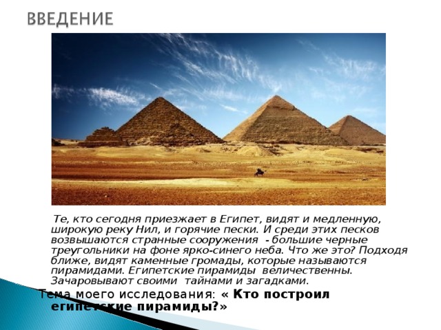 Те, кто сегодня приезжает в Египет, видят и медленную, широкую реку Нил, и горячие пески. И среди этих песков возвышаются странные сооружения - большие черные треугольники на фоне ярко-синего неба. Что же это? Подходя ближе, видят каменные громады, которые называются пирамидами. Египетские пирамиды величественны. Зачаровывают своими тайнами и загадками. Тема моего исследования: « Кто построил египетские пирамиды?»