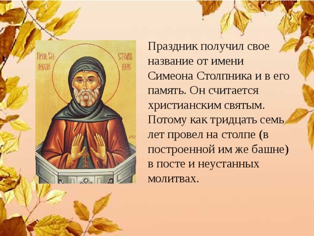 Праздник получил свое название от имени Симеона Столпника и в его память. Он считается христианским святым. Потому как тридцать семь лет провел на столпе (в построенной им же башне) в посте и неустанных молитвах. 