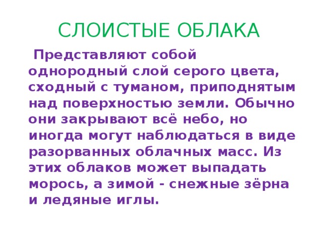 СЛОИСТЫЕ ОБЛАКА  Представляют собой однородный слой серого цвета, сходный с туманом, приподнятым над поверхностью земли. Обычно они закрывают всё небо, но иногда могут наблюдаться в виде разорванных облачных масс. Из этих облаков может выпадать морось, а зимой - снежные зёрна и ледяные иглы. 