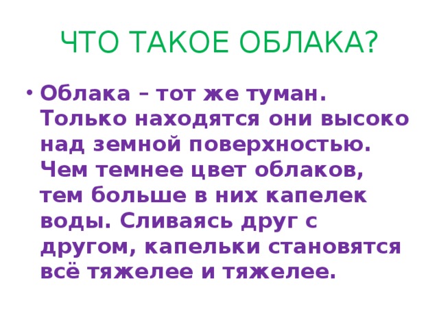 ЧТО ТАКОЕ ОБЛАКА? Облака – тот же туман. Только находятся они высоко над земной поверхностью. Чем темнее цвет облаков, тем больше в них капелек воды. Сливаясь друг с другом, капельки становятся всё тяжелее и тяжелее. 