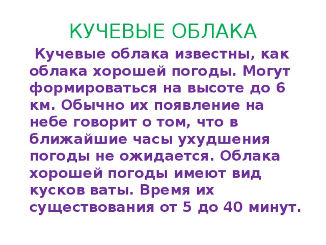 КУЧЕВЫЕ ОБЛАКА  Кучевые облака известны, как облака хорошей погоды. Могут формироваться на высоте до 6 км. Обычно их появление на небе говорит о том, что в ближайшие часы ухудшения погоды не ожидается. Облака хорошей погоды имеют вид кусков ваты. Время их существования от 5 до 40 минут. 