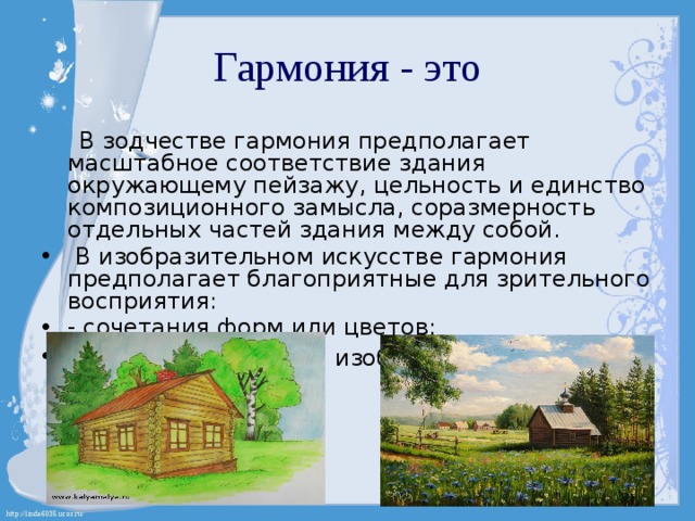 Гармония - это  В зодчестве гармония предполагает масштабное соответствие здания окружающему пейзажу, цельность и единство композиционного замысла, соразмерность отдельных частей здания между собой.  В изобразительном искусстве гармония предполагает благоприятные для зрительного восприятия: - сочетания форм или цветов; - взаимосвязь частей изображения.  