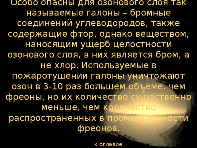 Особо опасны для озонового слоя так называемые галоны – бромные соединений углеводородов, также содержащие фтор, однако веществом, наносящим ущерб целостности озонового слоя, в них является бром, а не хлор. Используемые в пожаротушении галоны уничтожают озон в 3-10 раз большем объеме, чем фреоны, но их количество существенно меньше, чем количество распространенных в промышленности фреонов. к оглавлению  