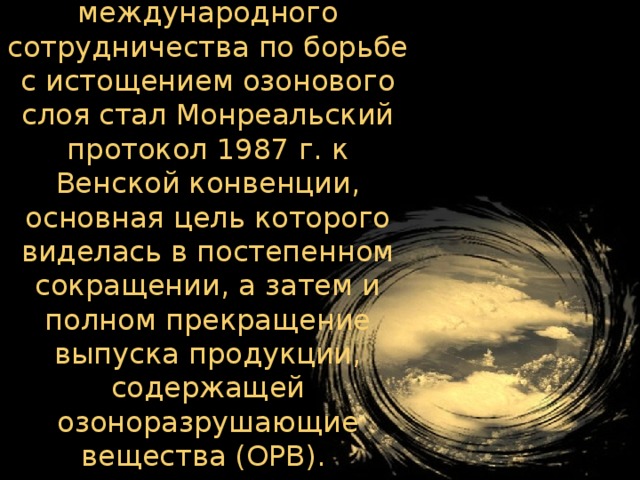 Следующим этапом международного сотрудничества по борьбе с истощением озонового слоя стал Монреальский протокол 1987 г. к Венской конвенции, основная цель которого виделась в постепенном сокращении, а затем и полном прекращение выпуска продукции, содержащей озоноразрушающие вещества (ОРВ).   