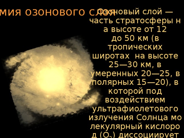 Химия озонового слоя Озоновый слой — часть стратосферы на высоте от 12 до 50 км (в тропических широтах на высоте 25—30 км, в умеренных 20—25, в полярных 15—20), в которой под воздействием ультрафиолетового излучения Солнца молекулярный кислород (О 2 ) диссоциирует на атомы, которые затем соединяются с другими молекулами О 2 , образуя озон (О 3 ).  