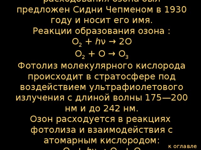 Механизм образования, а также расходования озона был предложен Сидни Чепменом в 1930 году и носит его имя.  Реакции образования озона :  О 2  +  h ν → 2О  О 2  + O → О 3  Фотолиз молекулярного кислорода происходит в стратосфере под воздействием ультрафиолетового излучения с длиной волны 175—200 нм и до 242 нм.  Озон расходуется в реакциях фотолиза и взаимодействия с атомарным кислородом:  О 3  +  h ν → О 2  + О  О 3  + O → 2О 2 к оглавлению  