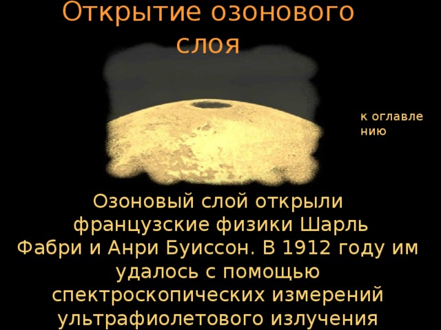 Открытие озонового слоя к оглавлению Озоновый слой открыли  французские физики Шарль Фабри и Анри Буиссон. В 1912 году им удалось с помощью спектроскопических измерений ультрафиолетового излучения доказать существование озона в отдалённых от Земли слоях атмосферы.  