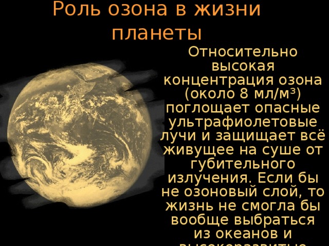 Роль озона в жизни планеты Относительно высокая концентрация озона (около 8 мл/м³) поглощает опасные ультрафиолетовые лучи и защищает всё живущее на суше от губительного излучения. Если бы не озоновый слой, то жизнь не смогла бы вообще выбраться из океанов и высокоразвитые формы жизни, включая человека, не возникли.  