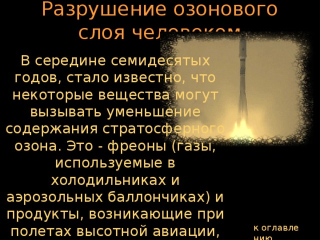 Разрушение озонового слоя человеком В середине семидесятых годов, стало известно, что некоторые вещества могут вызывать уменьшение содержания стратосферного озона. Это - фреоны (газы, используемые в холодильниках и аэрозольных баллончиках) и продукты, возникающие при полетах высотной авиации, при запусках ракет, а также многие другие азотистые вещества, используемые на поверхности земли. к оглавлению  
