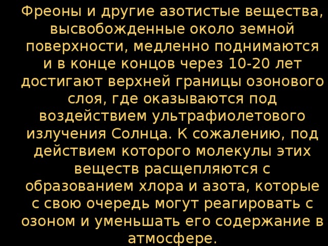 Фреоны и другие азотистые вещества, высвобожденные около земной поверхности, медленно поднимаются и в конце концов через 10-20 лет достигают верхней границы озонового слоя, где оказываются под воздействием ультрафиолетового излучения Солнца. К сожалению, под действием которого молекулы этих веществ расщепляются с образованием хлора и азота, которые с свою очередь могут реагировать с озоном и уменьшать его содержание в атмосфере.  