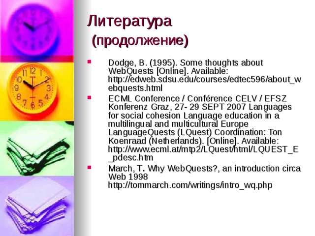Литература   (продолжение) Dodge, B. (1995). Some thoughts about WebQuests [Online]. Available: http://edweb.sdsu.edu/courses/edtec596/about_webquests.html ECML Conference / Conférence CELV / EFSZ Konferenz Graz, 27- 29 SEPT 2007 Languages for social cohesion Language education in a multilingual and multicultural Europe LanguageQuests (LQuest) Coordination: Ton Koenraad (Netherlands). [Online]. Available: http://www.ecml.at/mtp2/LQuest/html/LQUEST_E_pdesc.htm March, T . Why WebQuests?, an introduction circa Web 1998 http://tommarch.com/writings/intro_wq.php  