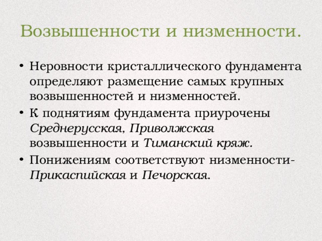 Возвышенности и низменности. Неровности кристаллического фундамента определяют размещение самых крупных возвышенностей и низменностей. К поднятиям фундамента приурочены Среднерусская, Приволжская возвышенности и Тиманский кряж. Понижениям соответствуют низменности- Прикаспийская и Печорская . 