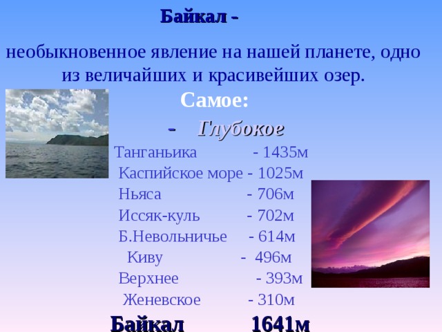 Байкал -  необыкновенное явление на нашей планете, одно из величайших и красивейших озер. Самое:  - Глубокое  Танганьика - 1435м  Каспийское море - 1025м  Ньяса - 706м  Иссяк-куль - 702м  Б.Невольничье - 614м  Киву - 496м  Верхнее - 393м  Женевское - 310м  Байкал 1641м 