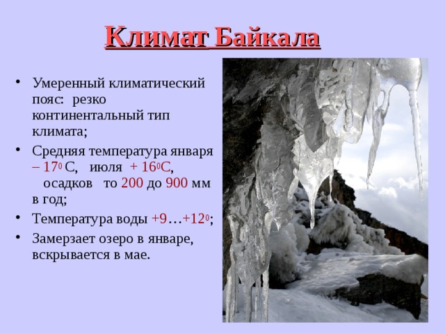 Климат Байкала Умеренный климатический пояс: резко континентальный тип климата; Средняя температура января – 17 0  С, июля + 16 0 С , осадков то 200 до 900 мм в год; Температура воды +9 … +12 0 ; Замерзает озеро в январе, вскрывается в мае. 