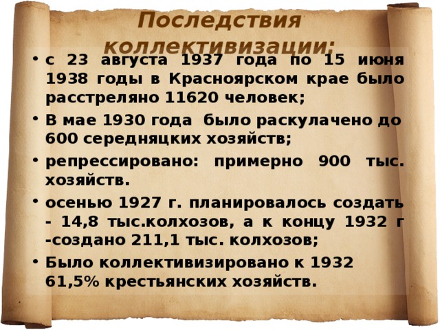 Последствия коллективизации: с 23 августа 1937 года по 15 июня 1938 годы в Красноярском крае было расстреляно 11620 человек; В мае 1930 года было раскулачено до 600 середняцких хозяйств; репрессировано: примерно 900 тыс. хозяйств. осенью 1927 г. планировалось создать - 14,8 тыс.колхозов, а к концу 1932 г -создано 211,1 тыс. колхозов; Было коллективизировано к 1932 61,5% крестьянских хозяйств.  