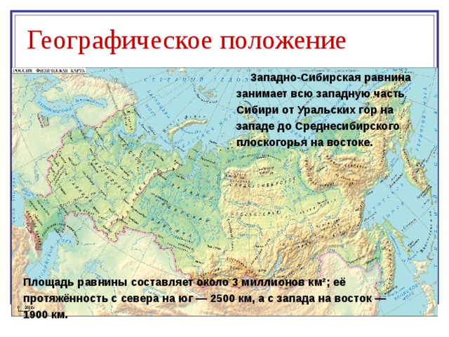 Географическое положение Западно-Сибирская равнина занимает всю западную часть Сибири от Уральских гор на западе до Среднесибирского плоскогорья на востоке. Площадь равнины составляет около 3 миллионов км²; её протяжённость с севера на юг — 2500 км, а с запада на восток — 1900 км. 