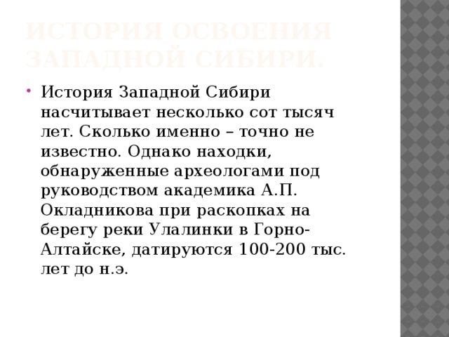 История освоения Западной Сибири. История Западной Сибири насчитывает несколько сот тысяч лет. Сколько именно – точно не известно. Однако находки, обнаруженные археологами под руководством академика А.П. Окладникова при раскопках на берегу реки Улалинки в Горно-Алтайске, датируются 100-200 тыс. лет до н.э.  